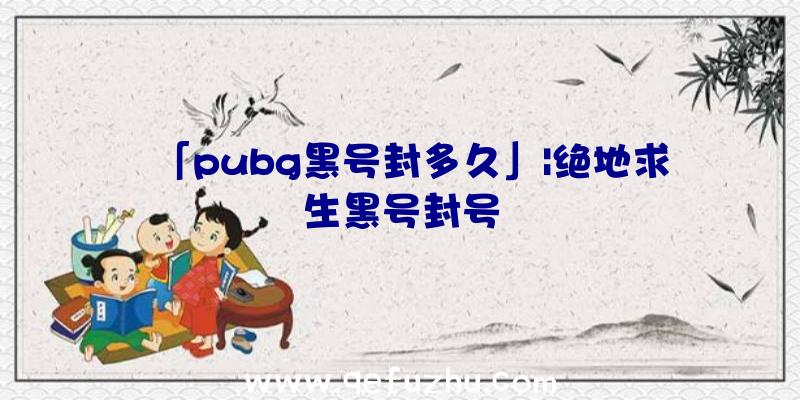 「pubg黑号封多久」|绝地求生黑号封号